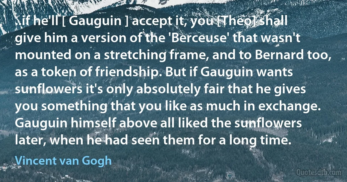 ..if he'll [ Gauguin ] accept it, you [Theo] shall give him a version of the 'Berceuse' that wasn't mounted on a stretching frame, and to Bernard too, as a token of friendship. But if Gauguin wants sunflowers it's only absolutely fair that he gives you something that you like as much in exchange. Gauguin himself above all liked the sunflowers later, when he had seen them for a long time. (Vincent van Gogh)