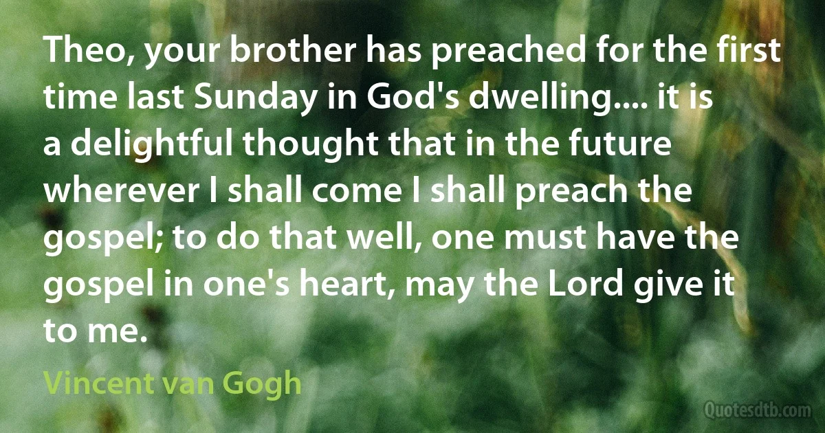 Theo, your brother has preached for the first time last Sunday in God's dwelling.... it is a delightful thought that in the future wherever I shall come I shall preach the gospel; to do that well, one must have the gospel in one's heart, may the Lord give it to me. (Vincent van Gogh)