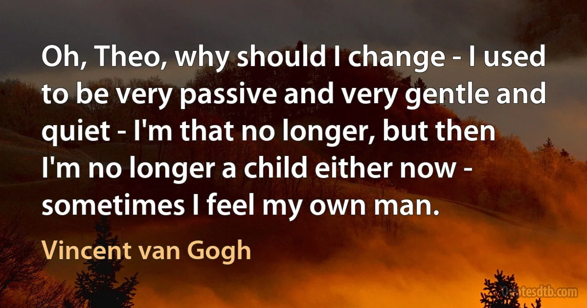 Oh, Theo, why should I change - I used to be very passive and very gentle and quiet - I'm that no longer, but then I'm no longer a child either now - sometimes I feel my own man. (Vincent van Gogh)