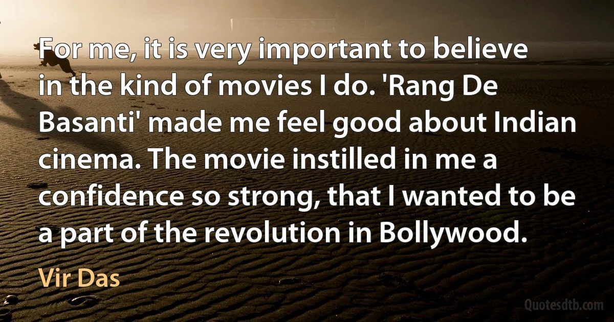 For me, it is very important to believe in the kind of movies I do. 'Rang De Basanti' made me feel good about Indian cinema. The movie instilled in me a confidence so strong, that I wanted to be a part of the revolution in Bollywood. (Vir Das)