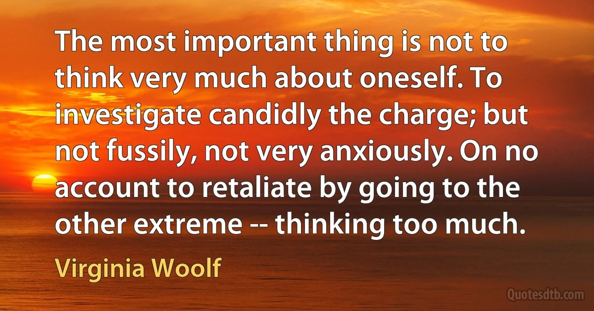 The most important thing is not to think very much about oneself. To investigate candidly the charge; but not fussily, not very anxiously. On no account to retaliate by going to the other extreme -- thinking too much. (Virginia Woolf)