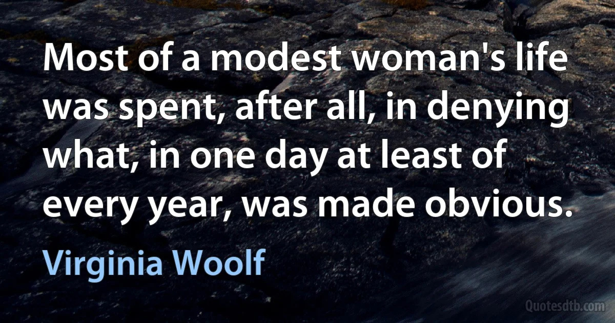 Most of a modest woman's life was spent, after all, in denying what, in one day at least of every year, was made obvious. (Virginia Woolf)