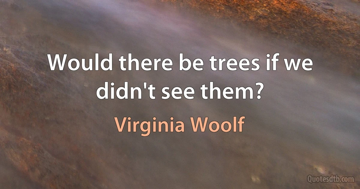 Would there be trees if we didn't see them? (Virginia Woolf)