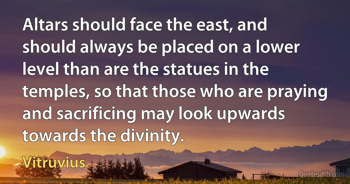 Altars should face the east, and should always be placed on a lower level than are the statues in the temples, so that those who are praying and sacrificing may look upwards towards the divinity. (Vitruvius)