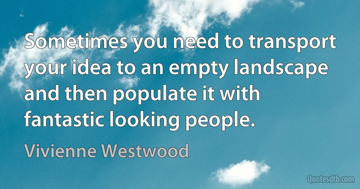 Sometimes you need to transport your idea to an empty landscape and then populate it with fantastic looking people. (Vivienne Westwood)