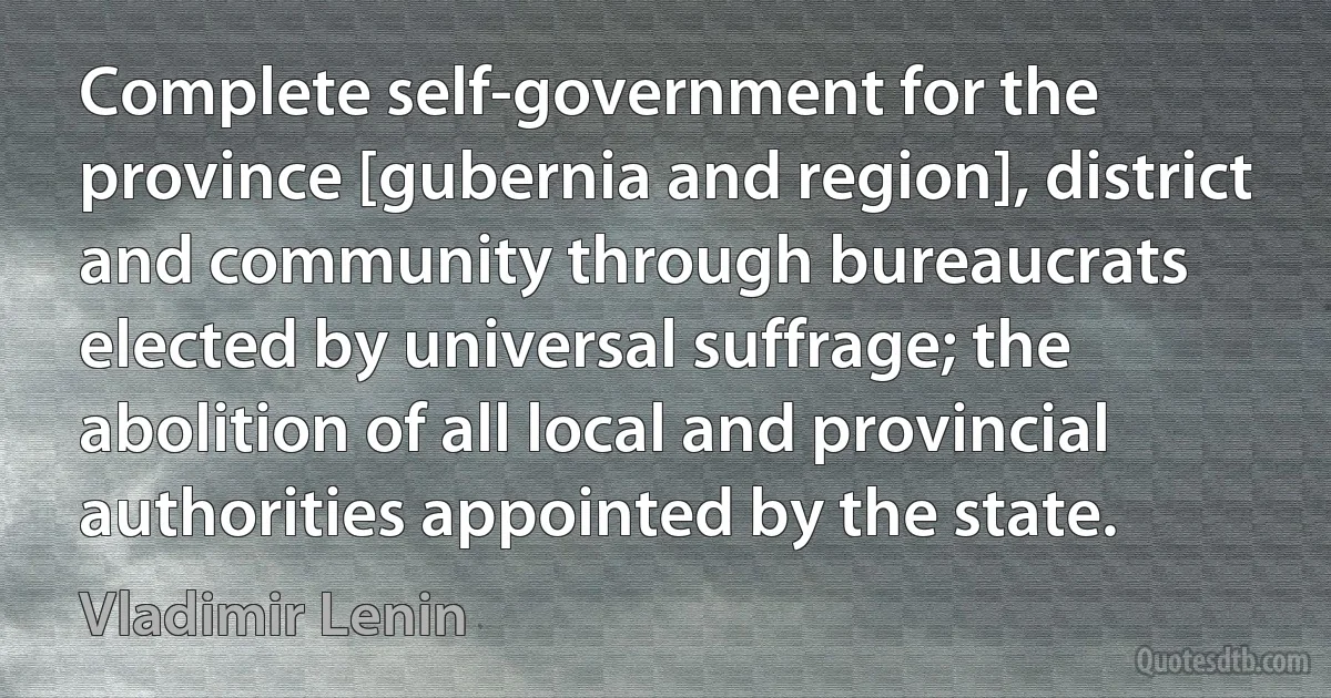 Complete self-government for the province [gubernia and region], district and community through bureaucrats elected by universal suffrage; the abolition of all local and provincial authorities appointed by the state. (Vladimir Lenin)