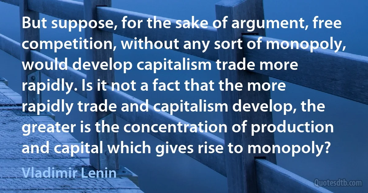 But suppose, for the sake of argument, free competition, without any sort of monopoly, would develop capitalism trade more rapidly. Is it not a fact that the more rapidly trade and capitalism develop, the greater is the concentration of production and capital which gives rise to monopoly? (Vladimir Lenin)