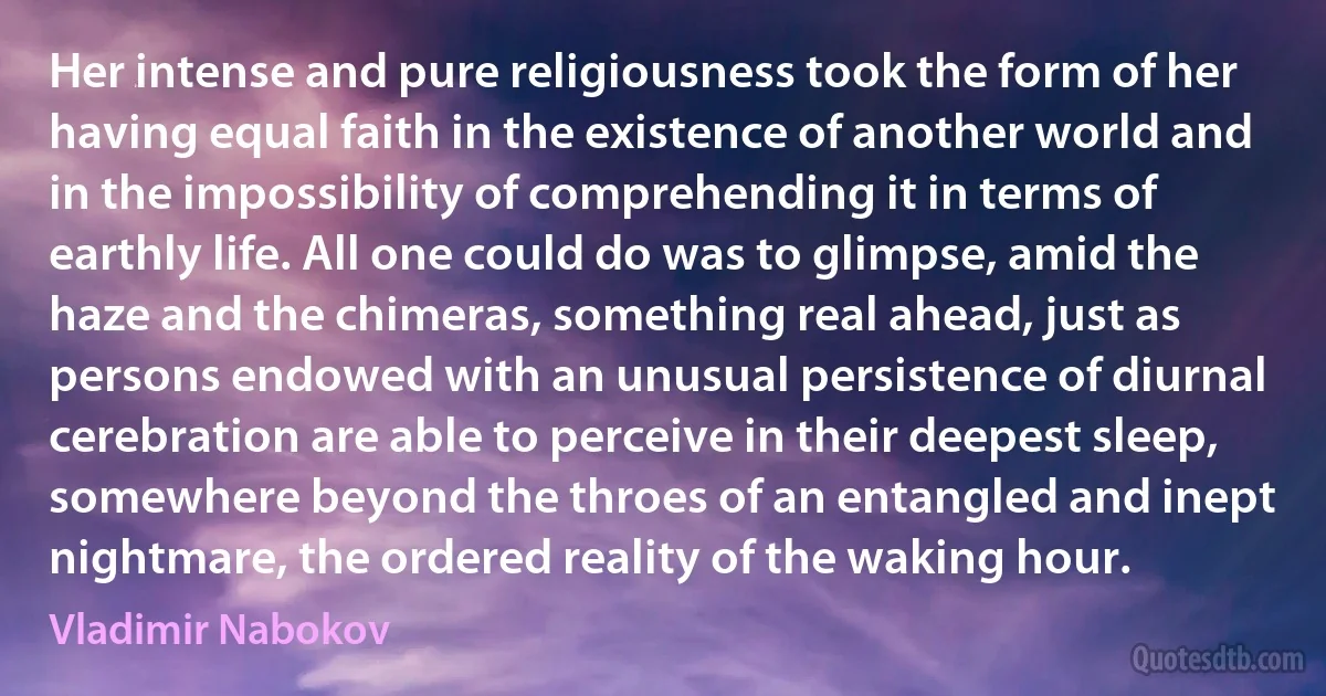 Her intense and pure religiousness took the form of her having equal faith in the existence of another world and in the impossibility of comprehending it in terms of earthly life. All one could do was to glimpse, amid the haze and the chimeras, something real ahead, just as persons endowed with an unusual persistence of diurnal cerebration are able to perceive in their deepest sleep, somewhere beyond the throes of an entangled and inept nightmare, the ordered reality of the waking hour. (Vladimir Nabokov)