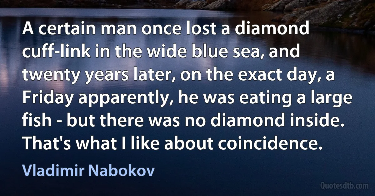 A certain man once lost a diamond cuff-link in the wide blue sea, and twenty years later, on the exact day, a Friday apparently, he was eating a large fish - but there was no diamond inside. That's what I like about coincidence. (Vladimir Nabokov)