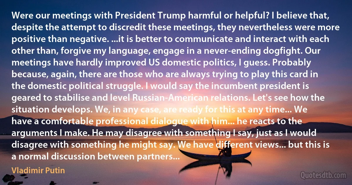 Were our meetings with President Trump harmful or helpful? I believe that, despite the attempt to discredit these meetings, they nevertheless were more positive than negative. ...it is better to communicate and interact with each other than, forgive my language, engage in a never-ending dogfight. Our meetings have hardly improved US domestic politics, I guess. Probably because, again, there are those who are always trying to play this card in the domestic political struggle. I would say the incumbent president is geared to stabilise and level Russian-American relations. Let's see how the situation develops. We, in any case, are ready for this at any time... We have a comfortable professional dialogue with him... he reacts to the arguments I make. He may disagree with something I say, just as I would disagree with something he might say. We have different views... but this is a normal discussion between partners... (Vladimir Putin)