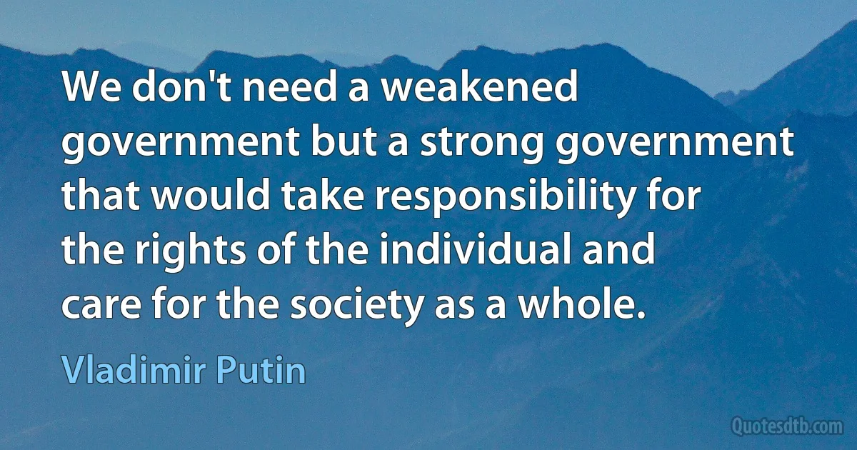 We don't need a weakened government but a strong government that would take responsibility for the rights of the individual and care for the society as a whole. (Vladimir Putin)