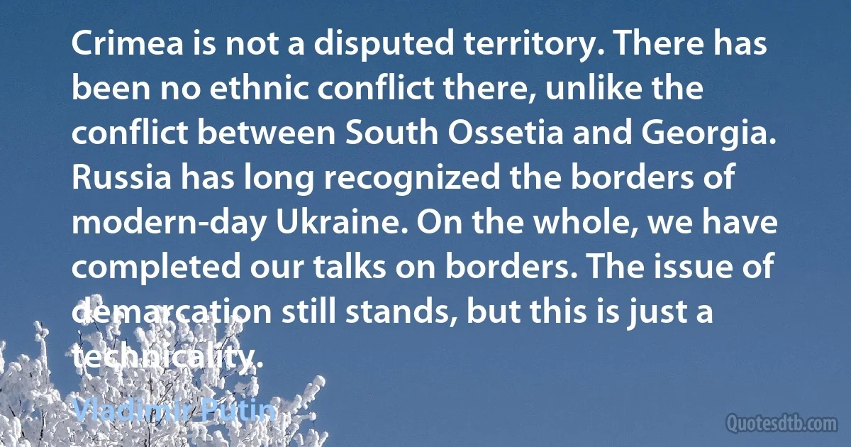 Crimea is not a disputed territory. There has been no ethnic conflict there, unlike the conflict between South Ossetia and Georgia. Russia has long recognized the borders of modern-day Ukraine. On the whole, we have completed our talks on borders. The issue of demarcation still stands, but this is just a technicality. (Vladimir Putin)