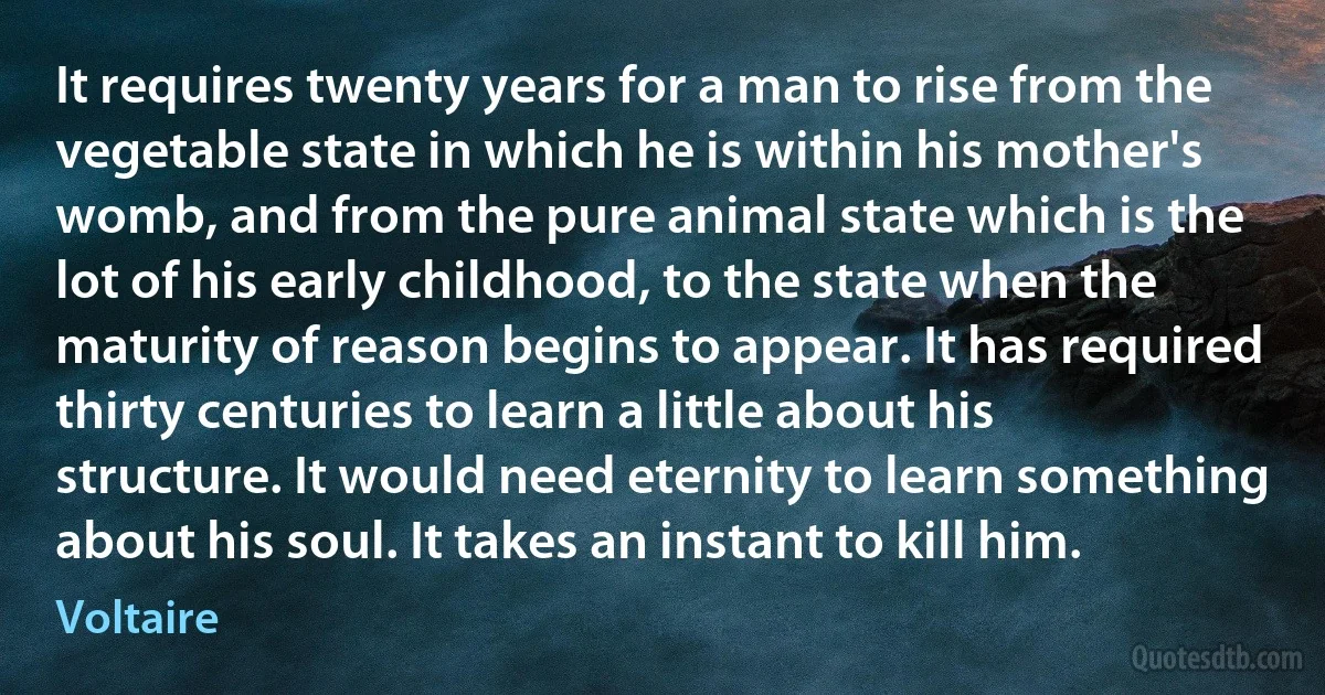 It requires twenty years for a man to rise from the vegetable state in which he is within his mother's womb, and from the pure animal state which is the lot of his early childhood, to the state when the maturity of reason begins to appear. It has required thirty centuries to learn a little about his structure. It would need eternity to learn something about his soul. It takes an instant to kill him. (Voltaire)