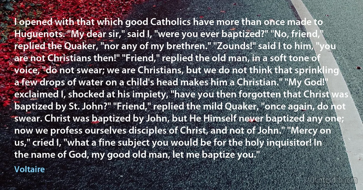 I opened with that which good Catholics have more than once made to Huguenots. "My dear sir," said I, "were you ever baptized?" "No, friend," replied the Quaker, "nor any of my brethren." "Zounds!" said I to him, "you are not Christians then!" "Friend," replied the old man, in a soft tone of voice, "do not swear; we are Christians, but we do not think that sprinkling a few drops of water on a child's head makes him a Christian." "My God!" exclaimed I, shocked at his impiety, "have you then forgotten that Christ was baptized by St. John?" "Friend," replied the mild Quaker, "once again, do not swear. Christ was baptized by John, but He Himself never baptized any one; now we profess ourselves disciples of Christ, and not of John." "Mercy on us," cried I, "what a fine subject you would be for the holy inquisitor! In the name of God, my good old man, let me baptize you." (Voltaire)