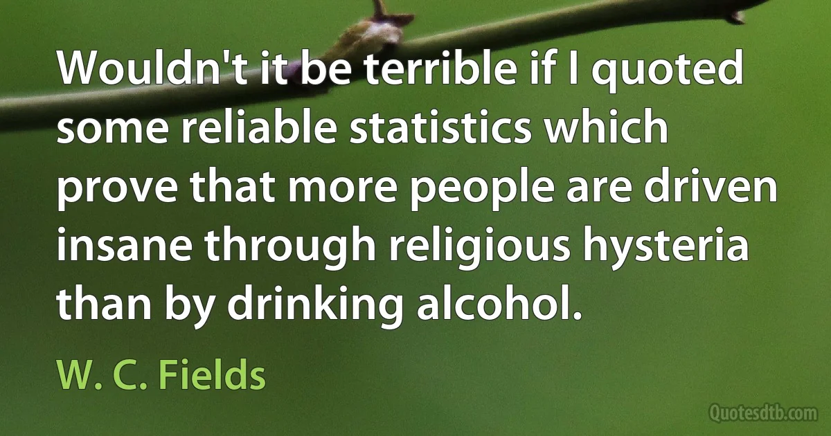 Wouldn't it be terrible if I quoted some reliable statistics which prove that more people are driven insane through religious hysteria than by drinking alcohol. (W. C. Fields)