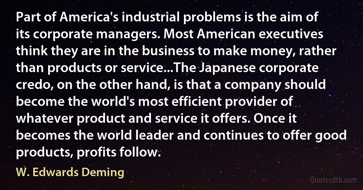 Part of America's industrial problems is the aim of its corporate managers. Most American executives think they are in the business to make money, rather than products or service...The Japanese corporate credo, on the other hand, is that a company should become the world's most efficient provider of whatever product and service it offers. Once it becomes the world leader and continues to offer good products, profits follow. (W. Edwards Deming)