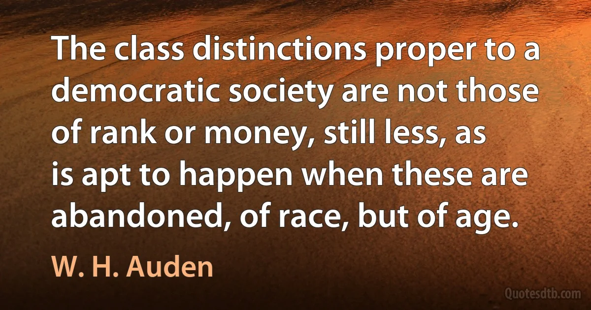 The class distinctions proper to a democratic society are not those of rank or money, still less, as is apt to happen when these are abandoned, of race, but of age. (W. H. Auden)