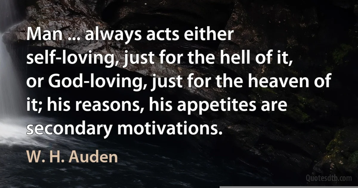 Man ... always acts either self-loving, just for the hell of it, or God-loving, just for the heaven of it; his reasons, his appetites are secondary motivations. (W. H. Auden)