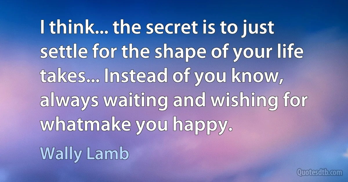 I think... the secret is to just settle for the shape of your life takes... Instead of you know, always waiting and wishing for whatmake you happy. (Wally Lamb)