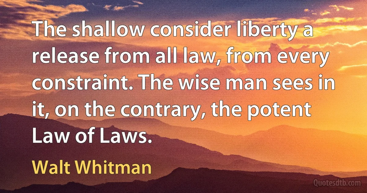 The shallow consider liberty a release from all law, from every constraint. The wise man sees in it, on the contrary, the potent Law of Laws. (Walt Whitman)