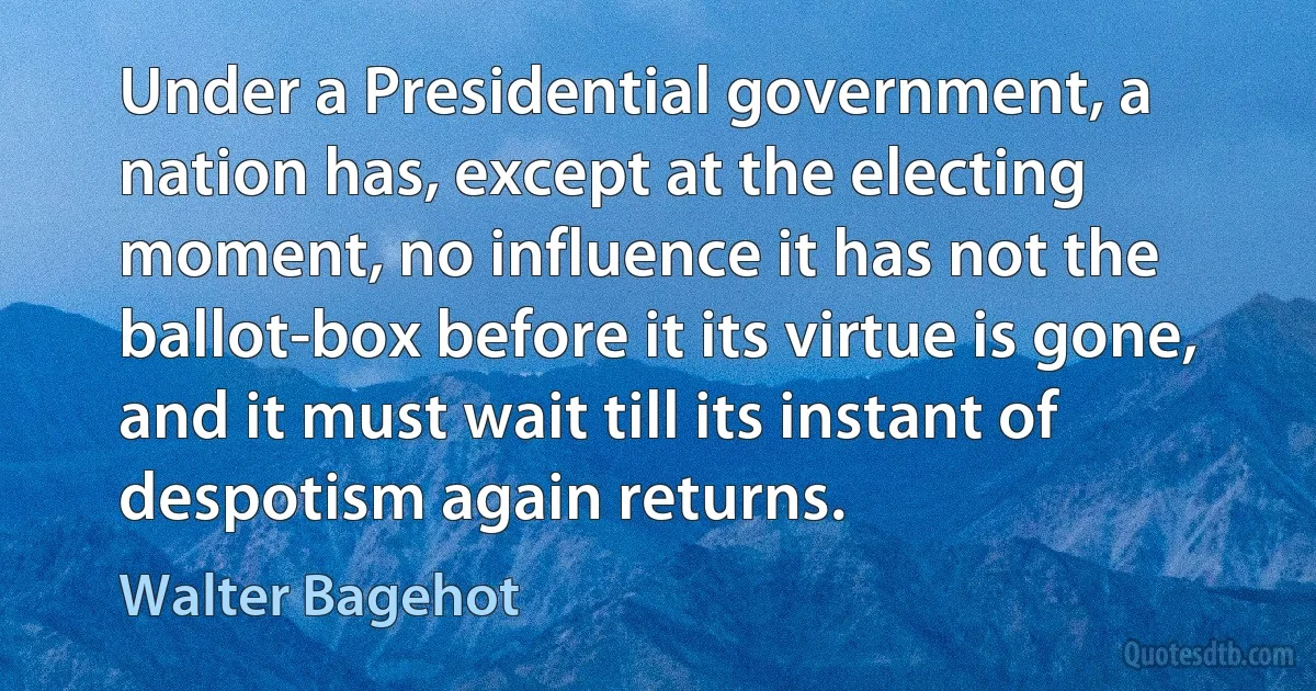 Under a Presidential government, a nation has, except at the electing moment, no influence it has not the ballot-box before it its virtue is gone, and it must wait till its instant of despotism again returns. (Walter Bagehot)