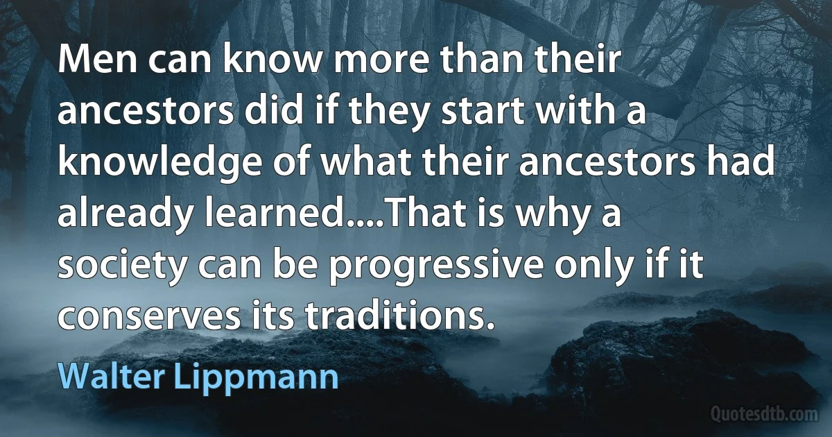 Men can know more than their ancestors did if they start with a knowledge of what their ancestors had already learned....That is why a society can be progressive only if it conserves its traditions. (Walter Lippmann)