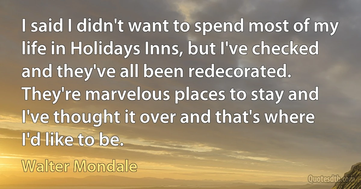 I said I didn't want to spend most of my life in Holidays Inns, but I've checked and they've all been redecorated. They're marvelous places to stay and I've thought it over and that's where I'd like to be. (Walter Mondale)