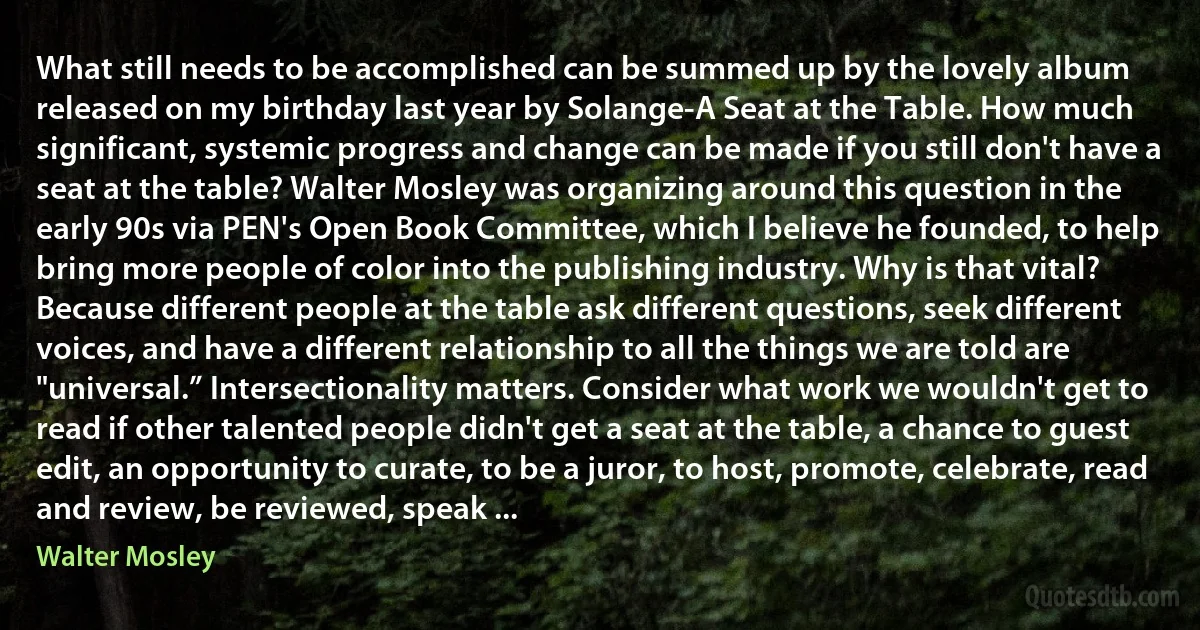 What still needs to be accomplished can be summed up by the lovely album released on my birthday last year by Solange-A Seat at the Table. How much significant, systemic progress and change can be made if you still don't have a seat at the table? Walter Mosley was organizing around this question in the early 90s via PEN's Open Book Committee, which I believe he founded, to help bring more people of color into the publishing industry. Why is that vital? Because different people at the table ask different questions, seek different voices, and have a different relationship to all the things we are told are "universal.” Intersectionality matters. Consider what work we wouldn't get to read if other talented people didn't get a seat at the table, a chance to guest edit, an opportunity to curate, to be a juror, to host, promote, celebrate, read and review, be reviewed, speak ... (Walter Mosley)