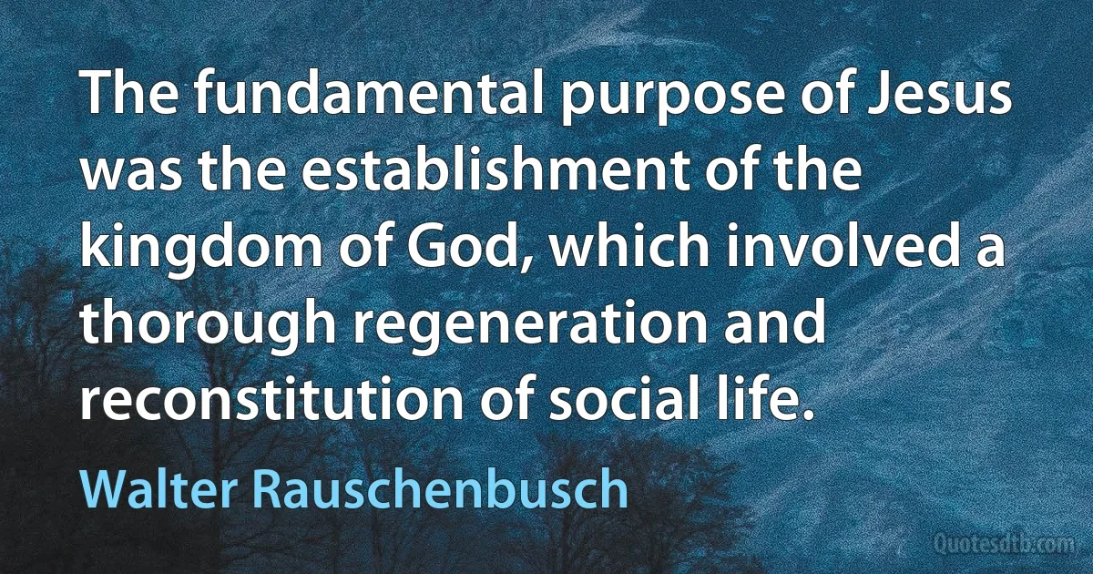 The fundamental purpose of Jesus was the establishment of the kingdom of God, which involved a thorough regeneration and reconstitution of social life. (Walter Rauschenbusch)