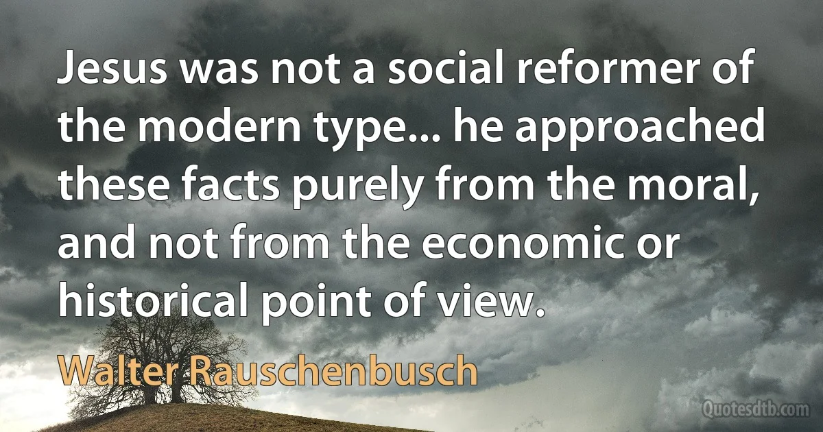 Jesus was not a social reformer of the modern type... he approached these facts purely from the moral, and not from the economic or historical point of view. (Walter Rauschenbusch)