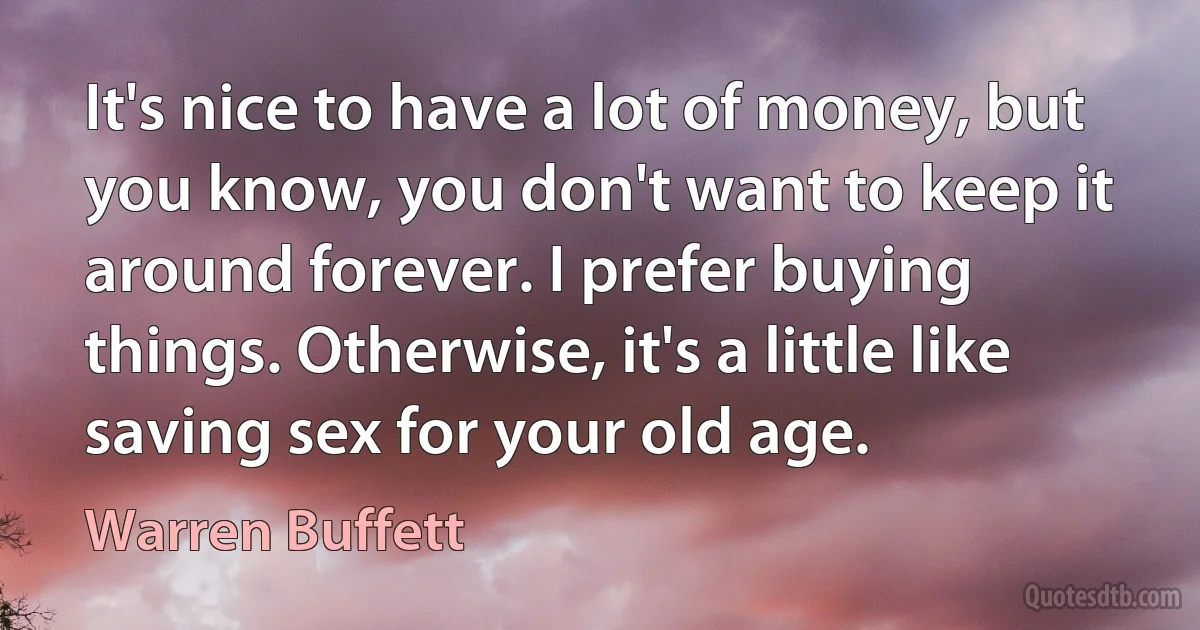 It's nice to have a lot of money, but you know, you don't want to keep it around forever. I prefer buying things. Otherwise, it's a little like saving sex for your old age. (Warren Buffett)