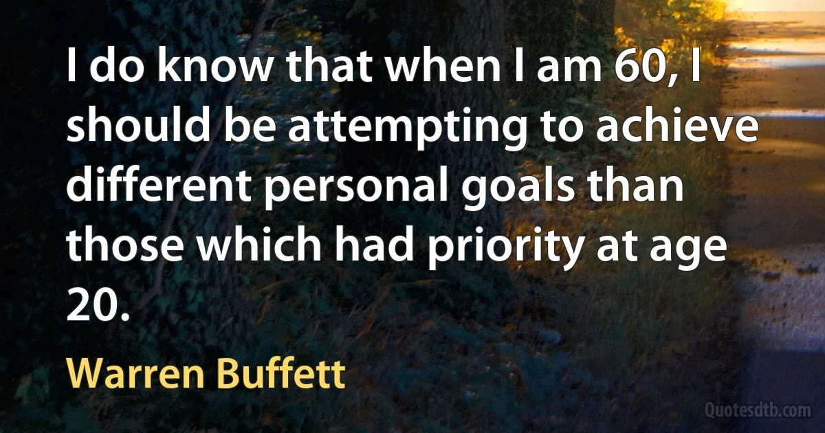 I do know that when I am 60, I should be attempting to achieve different personal goals than those which had priority at age 20. (Warren Buffett)