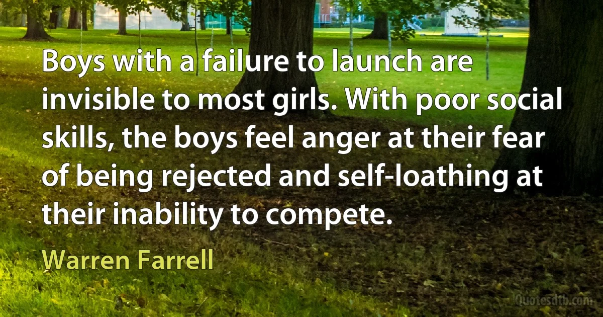 Boys with a failure to launch are invisible to most girls. With poor social skills, the boys feel anger at their fear of being rejected and self-loathing at their inability to compete. (Warren Farrell)