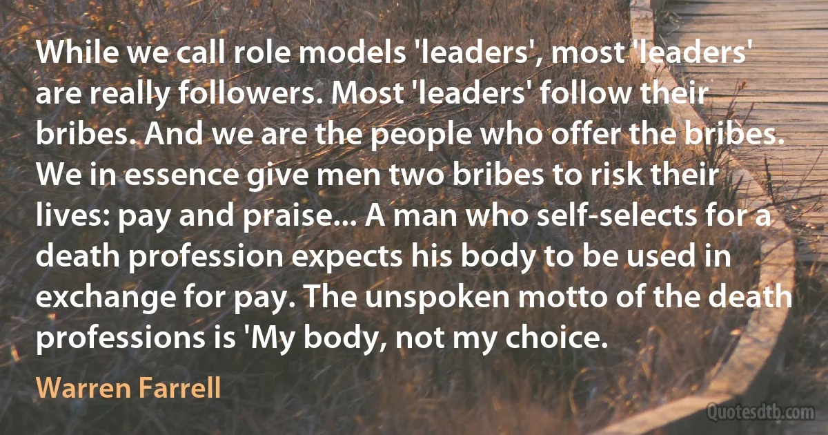 While we call role models 'leaders', most 'leaders' are really followers. Most 'leaders' follow their bribes. And we are the people who offer the bribes. We in essence give men two bribes to risk their lives: pay and praise... A man who self-selects for a death profession expects his body to be used in exchange for pay. The unspoken motto of the death professions is 'My body, not my choice. (Warren Farrell)