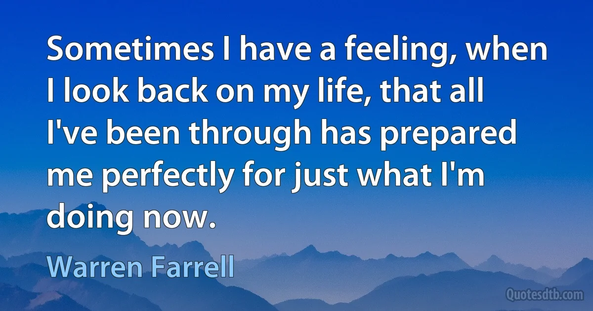 Sometimes I have a feeling, when I look back on my life, that all I've been through has prepared me perfectly for just what I'm doing now. (Warren Farrell)