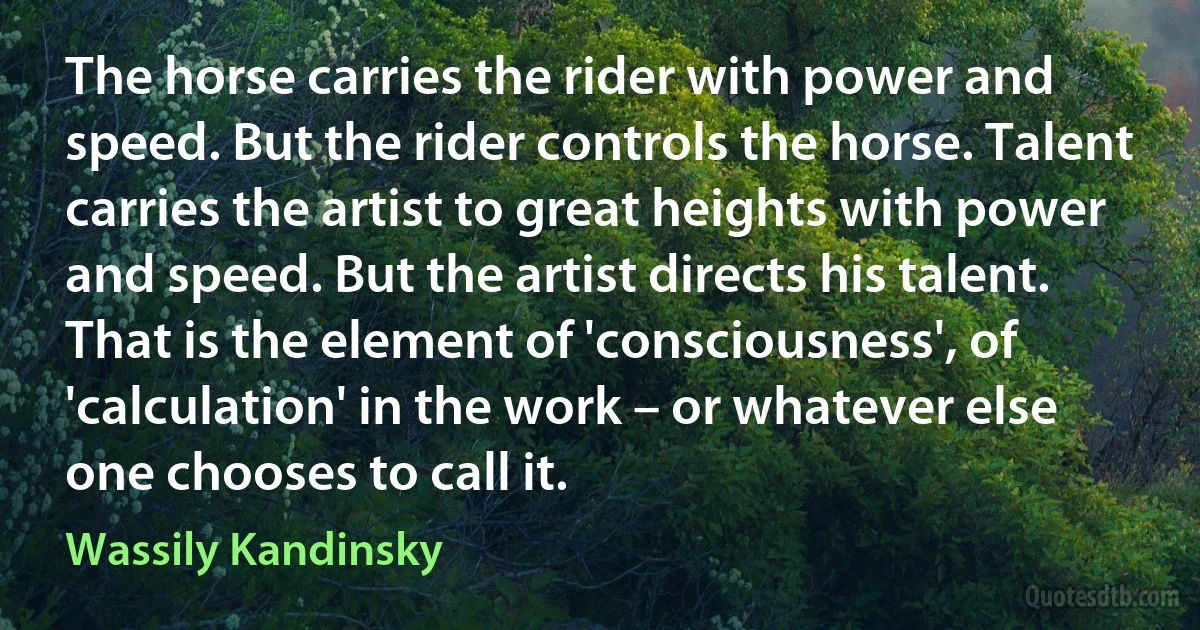 The horse carries the rider with power and speed. But the rider controls the horse. Talent carries the artist to great heights with power and speed. But the artist directs his talent. That is the element of 'consciousness', of 'calculation' in the work – or whatever else one chooses to call it. (Wassily Kandinsky)