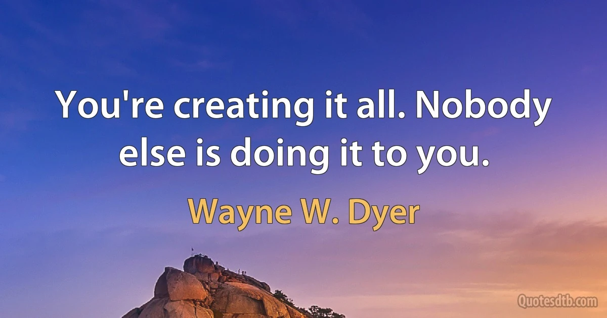 You're creating it all. Nobody else is doing it to you. (Wayne W. Dyer)