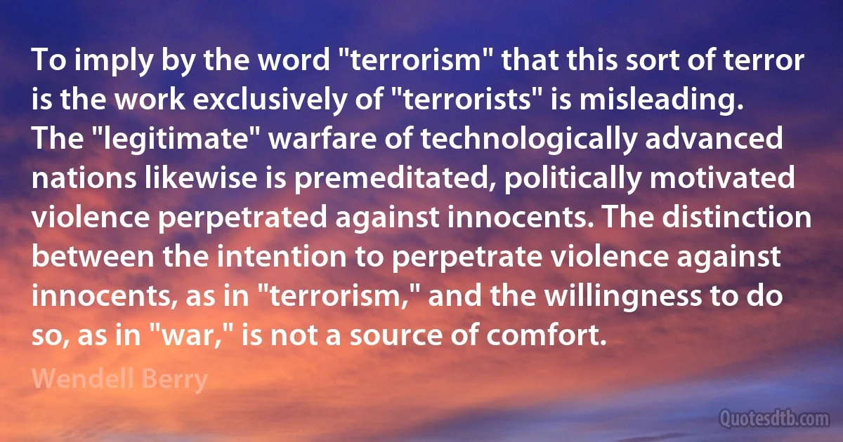 To imply by the word "terrorism" that this sort of terror is the work exclusively of "terrorists" is misleading. The "legitimate" warfare of technologically advanced nations likewise is premeditated, politically motivated violence perpetrated against innocents. The distinction between the intention to perpetrate violence against innocents, as in "terrorism," and the willingness to do so, as in "war," is not a source of comfort. (Wendell Berry)