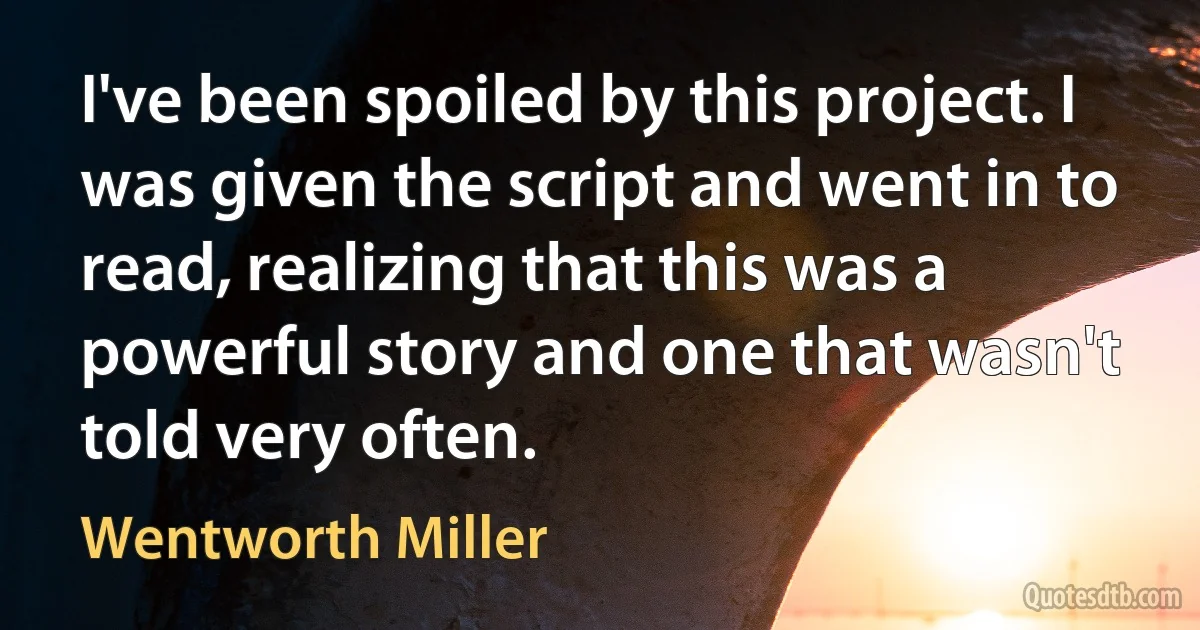 I've been spoiled by this project. I was given the script and went in to read, realizing that this was a powerful story and one that wasn't told very often. (Wentworth Miller)