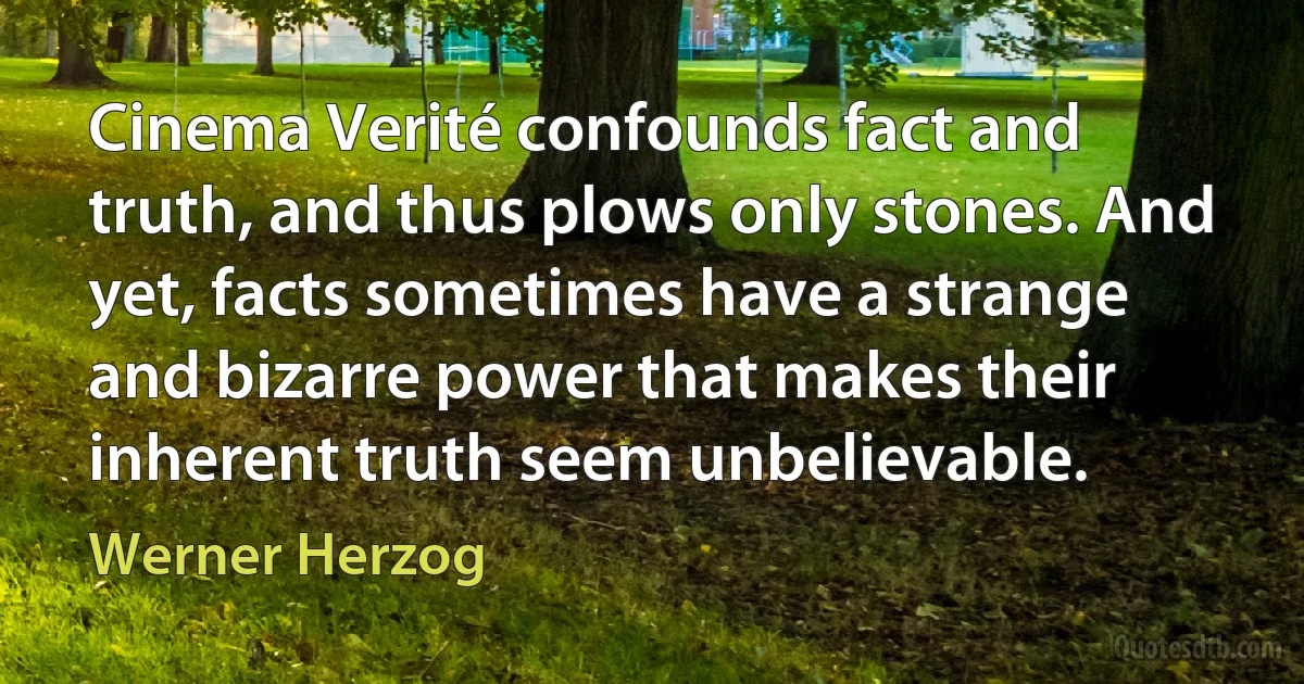 Cinema Verité confounds fact and truth, and thus plows only stones. And yet, facts sometimes have a strange and bizarre power that makes their inherent truth seem unbelievable. (Werner Herzog)