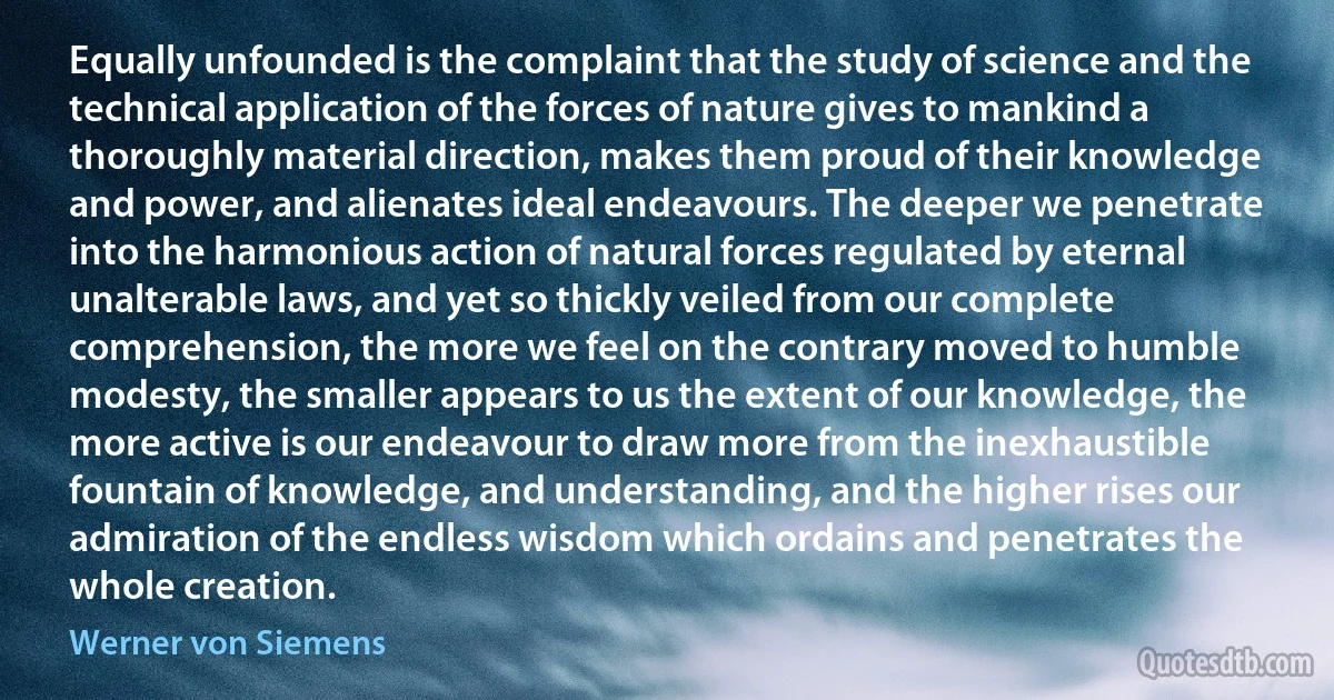 Equally unfounded is the complaint that the study of science and the technical application of the forces of nature gives to mankind a thoroughly material direction, makes them proud of their knowledge and power, and alienates ideal endeavours. The deeper we penetrate into the harmonious action of natural forces regulated by eternal unalterable laws, and yet so thickly veiled from our complete comprehension, the more we feel on the contrary moved to humble modesty, the smaller appears to us the extent of our knowledge, the more active is our endeavour to draw more from the inexhaustible fountain of knowledge, and understanding, and the higher rises our admiration of the endless wisdom which ordains and penetrates the whole creation. (Werner von Siemens)