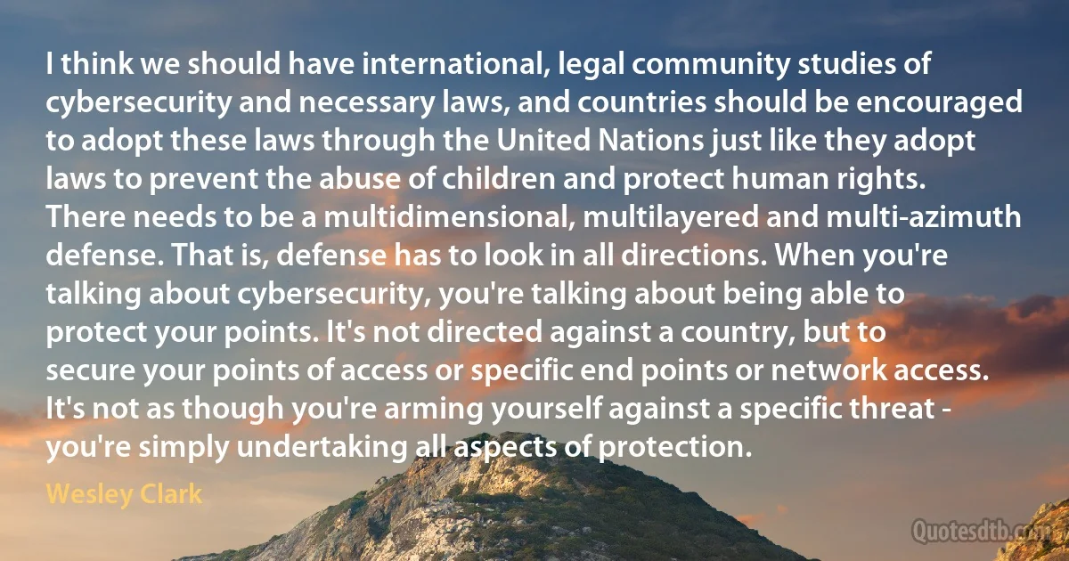 I think we should have international, legal community studies of cybersecurity and necessary laws, and countries should be encouraged to adopt these laws through the United Nations just like they adopt laws to prevent the abuse of children and protect human rights.
There needs to be a multidimensional, multilayered and multi-azimuth defense. That is, defense has to look in all directions. When you're talking about cybersecurity, you're talking about being able to protect your points. It's not directed against a country, but to secure your points of access or specific end points or network access. It's not as though you're arming yourself against a specific threat - you're simply undertaking all aspects of protection. (Wesley Clark)