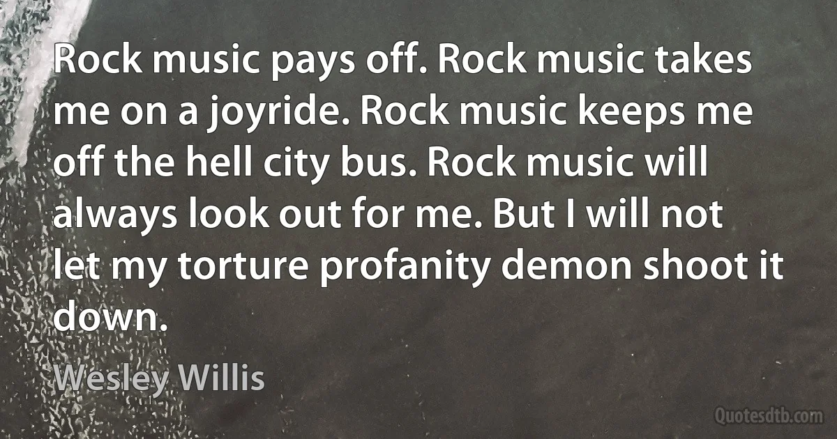 Rock music pays off. Rock music takes me on a joyride. Rock music keeps me off the hell city bus. Rock music will always look out for me. But I will not let my torture profanity demon shoot it down. (Wesley Willis)