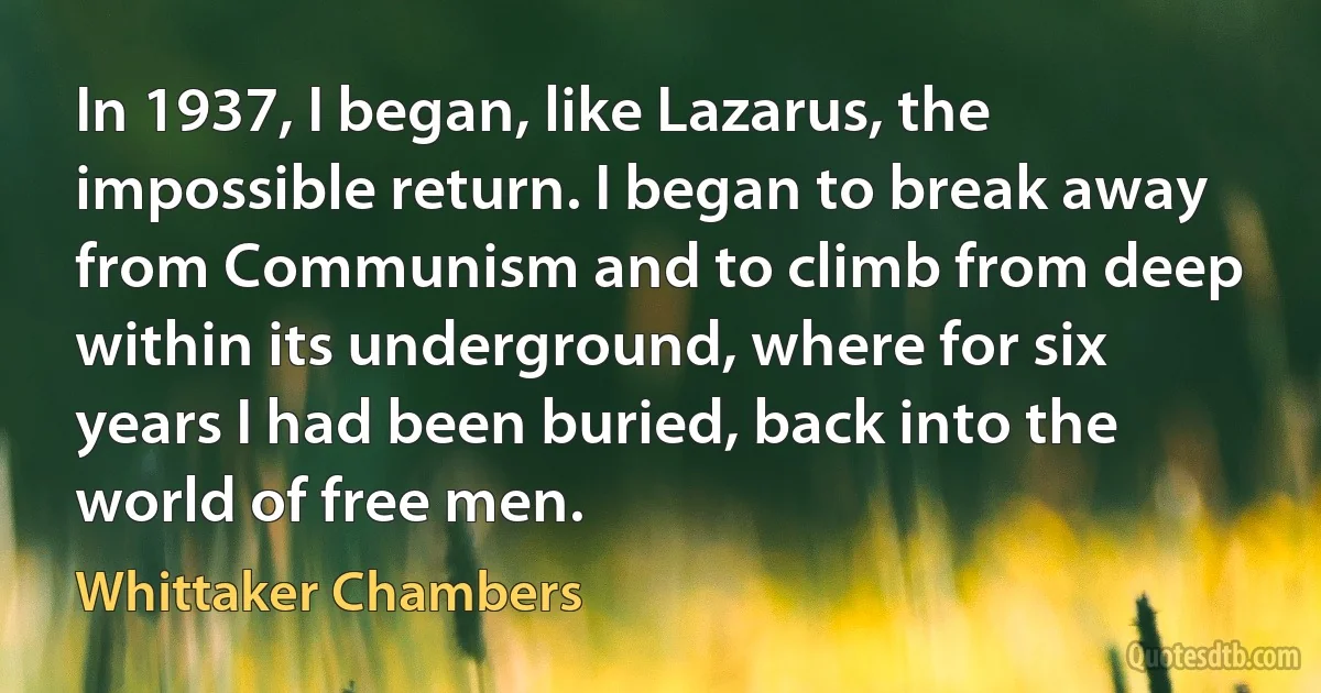 In 1937, I began, like Lazarus, the impossible return. I began to break away from Communism and to climb from deep within its underground, where for six years I had been buried, back into the world of free men. (Whittaker Chambers)