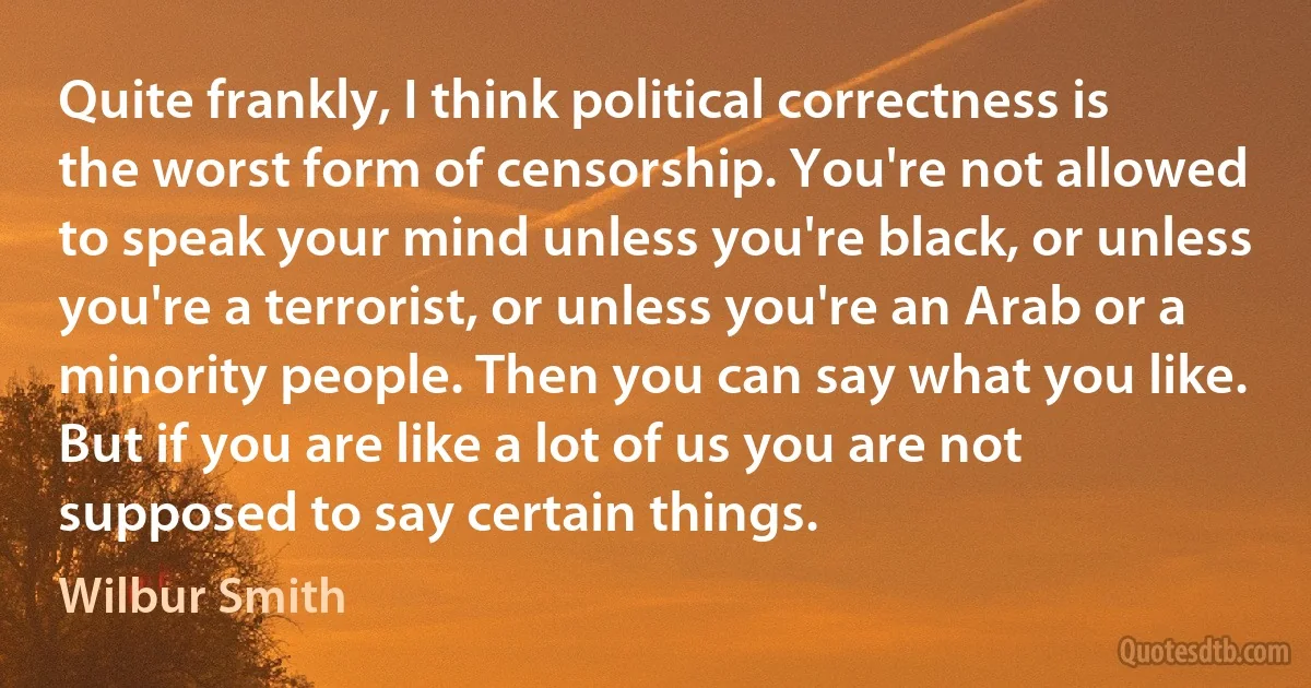 Quite frankly, I think political correctness is the worst form of censorship. You're not allowed to speak your mind unless you're black, or unless you're a terrorist, or unless you're an Arab or a minority people. Then you can say what you like. But if you are like a lot of us you are not supposed to say certain things. (Wilbur Smith)