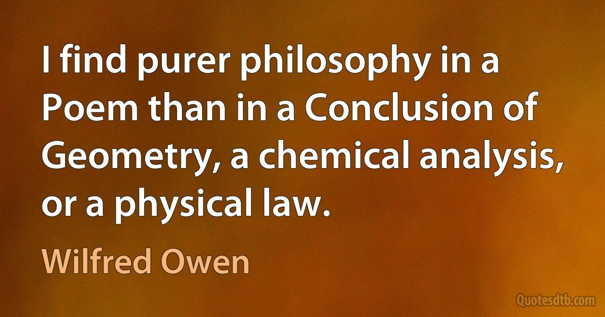 I find purer philosophy in a Poem than in a Conclusion of Geometry, a chemical analysis, or a physical law. (Wilfred Owen)