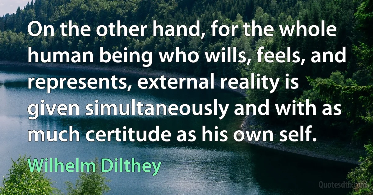 On the other hand, for the whole human being who wills, feels, and represents, external reality is given simultaneously and with as much certitude as his own self. (Wilhelm Dilthey)