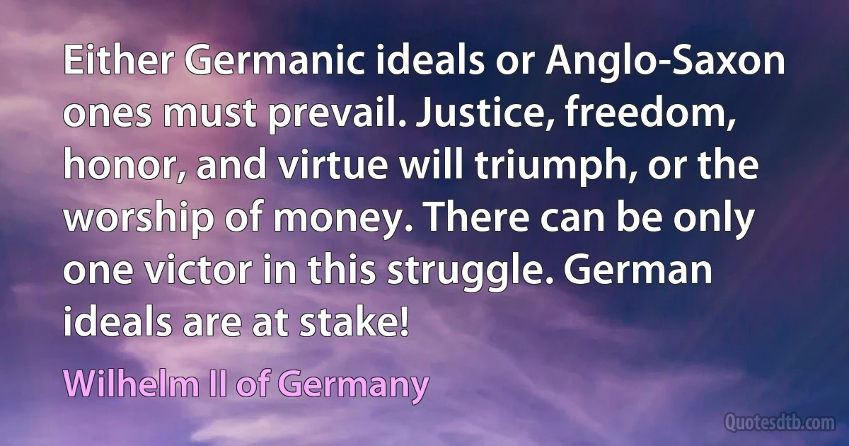 Either Germanic ideals or Anglo-Saxon ones must prevail. Justice, freedom, honor, and virtue will triumph, or the worship of money. There can be only one victor in this struggle. German ideals are at stake! (Wilhelm II of Germany)