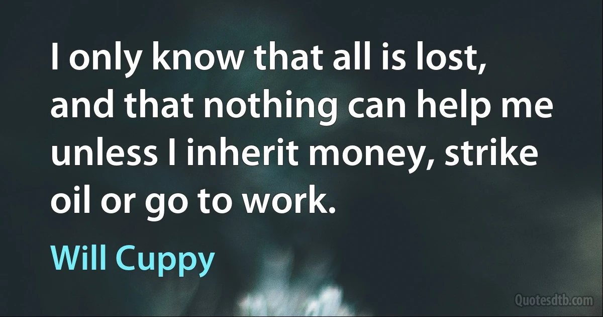 I only know that all is lost, and that nothing can help me unless I inherit money, strike oil or go to work. (Will Cuppy)