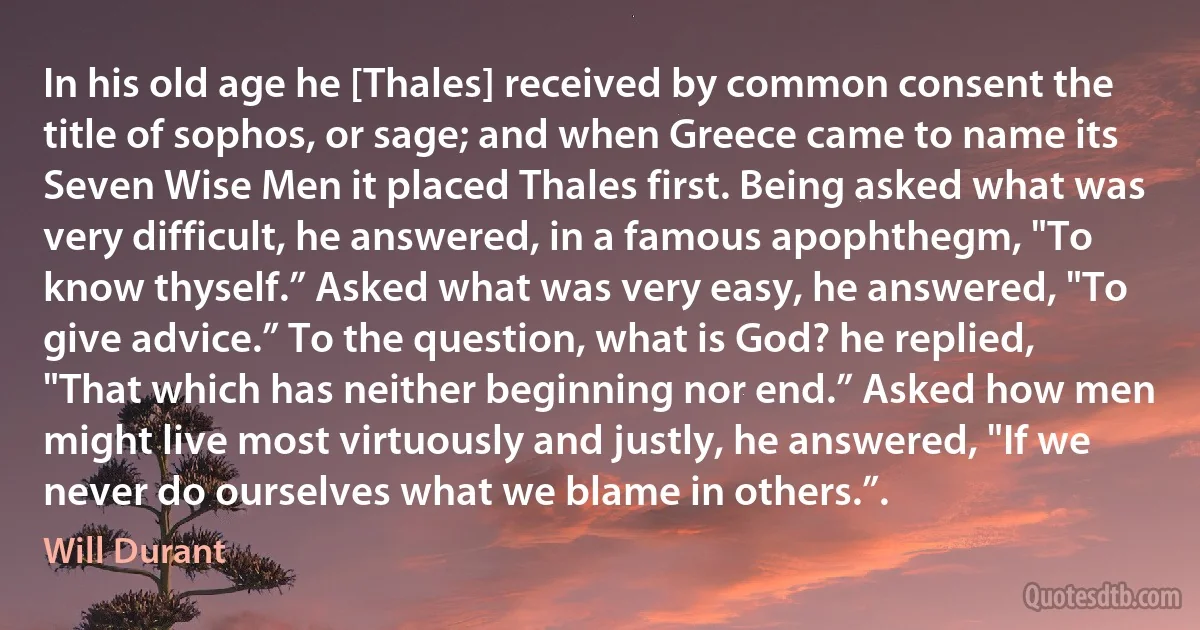 In his old age he [Thales] received by common consent the title of sophos, or sage; and when Greece came to name its Seven Wise Men it placed Thales first. Being asked what was very difficult, he answered, in a famous apophthegm, "To know thyself.” Asked what was very easy, he answered, "To give advice.” To the question, what is God? he replied, "That which has neither beginning nor end.” Asked how men might live most virtuously and justly, he answered, "If we never do ourselves what we blame in others.”. (Will Durant)